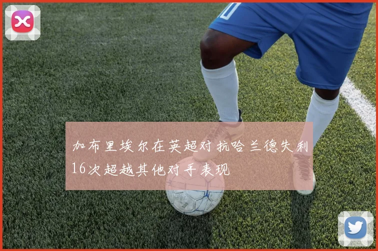 加布里埃尔在英超对抗哈兰德失利16次超越其他对手表现