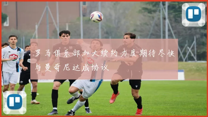 罗马俱乐部加大续约力度期待尽快与曼奇尼达成协议