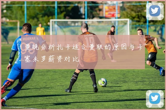 曼晚分析扎卡适合曼联的原因与卡塞米罗薪资对比