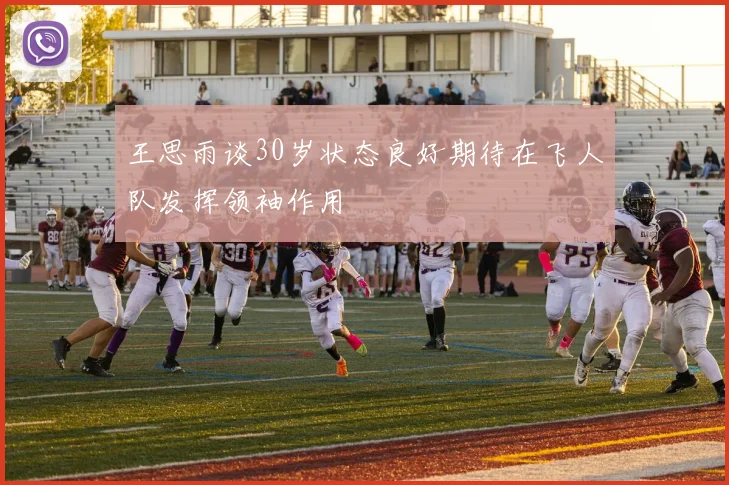 王思雨谈30岁状态良好期待在飞人队发挥领袖作用