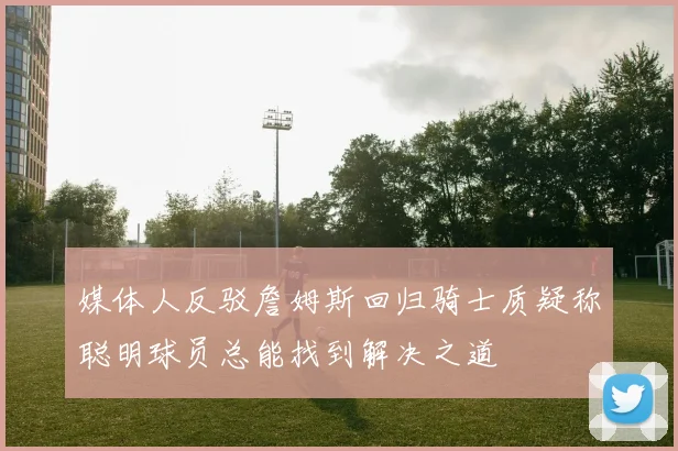 媒体人反驳詹姆斯回归骑士质疑称聪明球员总能找到解决之道