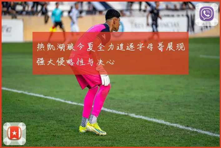 热凯湖狼今夏全力追逐字母哥展现强大侵略性与决心