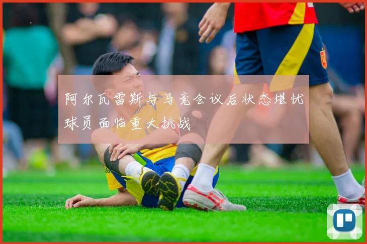 阿尔瓦雷斯与马竞会议后状态堪忧球员面临重大挑战