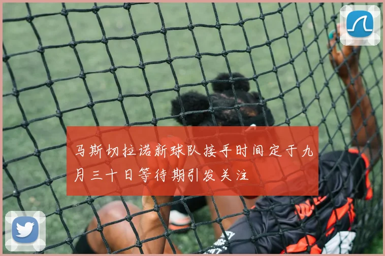 马斯切拉诺新球队接手时间定于九月三十日等待期引发关注