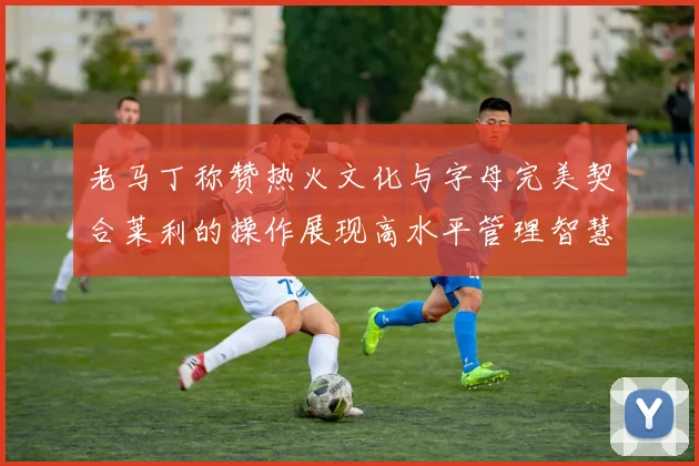 老马丁称赞热火文化与字母完美契合莱利的操作展现高水平管理智慧