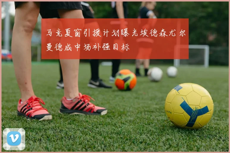 马竞夏窗引援计划曝光埃德森尤尔曼德成中场补强目标