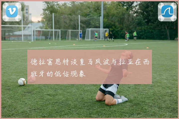德拉富恩特谈皇马风波与拉亚在西班牙的低估现象