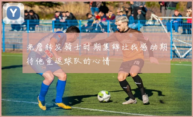 老詹转发骑士时期集锦让我感动期待他重返球队的心情