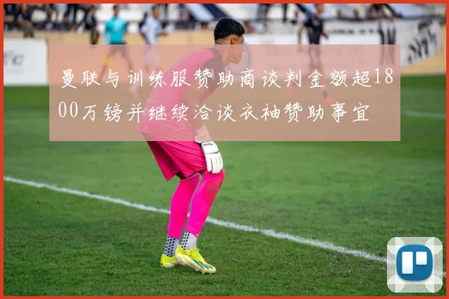 曼联与训练服赞助商谈判金额超1800万镑并继续洽谈衣袖赞助事宜