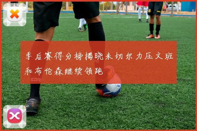 季后赛得分榜揭晓米切尔力压文班和布伦森继续领跑