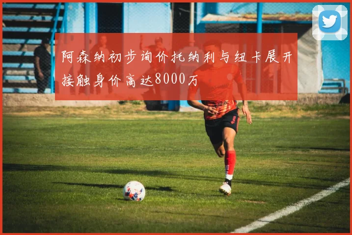 阿森纳初步询价托纳利与纽卡展开接触身价高达8000万
