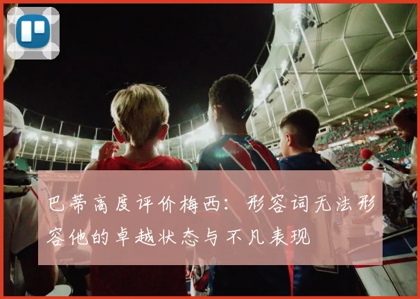 巴蒂高度评价梅西：形容词无法形容他的卓越状态与不凡表现