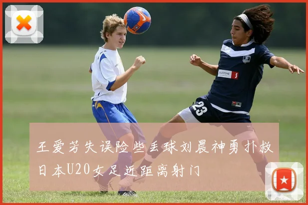 王爱芳失误险些丢球刘晨神勇扑救日本U20女足近距离射门