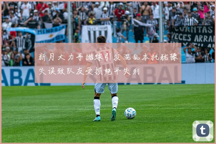 新月大力手抛球引发混乱本托犹豫失误致队友受损绝平失利