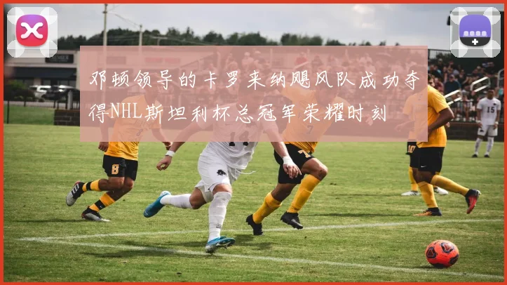 邓顿领导的卡罗来纳飓风队成功夺得NHL斯坦利杯总冠军荣耀时刻