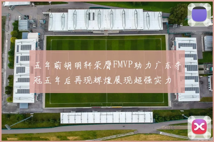 五年前胡明轩荣膺FMVP助力广东夺冠五年后再现辉煌展现超强实力