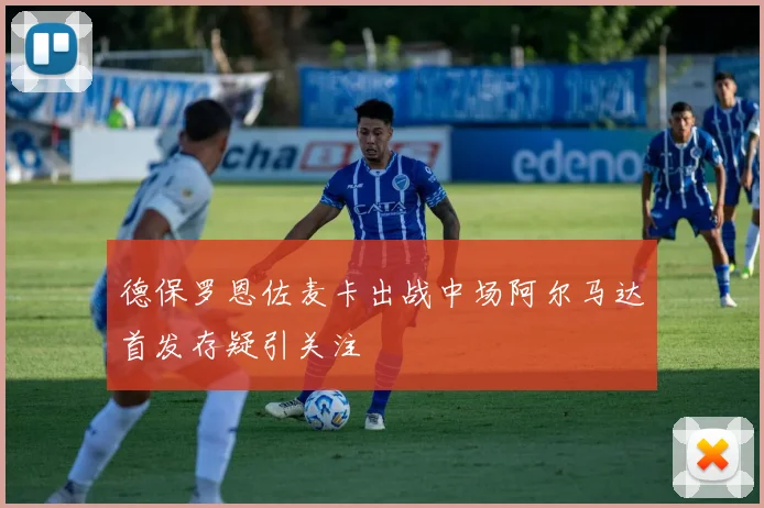 德保罗恩佐麦卡出战中场阿尔马达首发存疑引关注